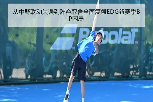 从中野联动失误到阵容取舍全面复盘EDG新赛季BP困局
